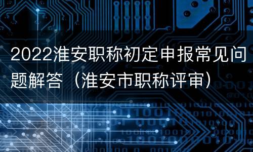 2022淮安职称初定申报常见问题解答（淮安市职称评审）