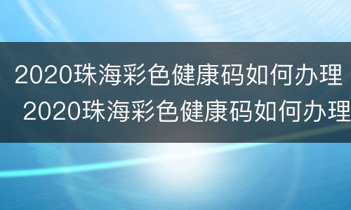 2020珠海彩色健康码如何办理 2020珠海彩色健康码如何办理健康证