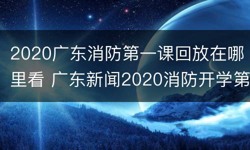 2020广东消防第一课回放在哪里看 广东新闻2020消防开学第一课