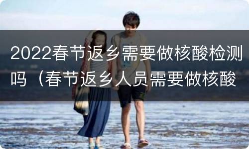 2022春节返乡需要做核酸检测吗（春节返乡人员需要做核酸检测）