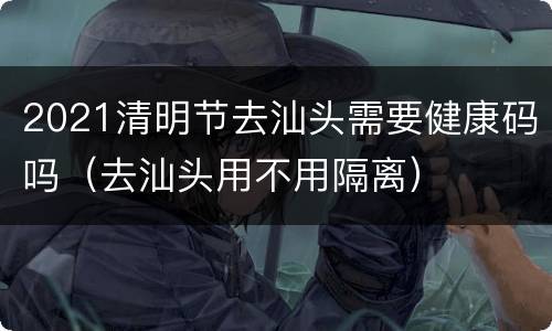 2021清明节去汕头需要健康码吗（去汕头用不用隔离）