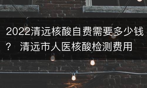 2022清远核酸自费需要多少钱？ 清远市人医核酸检测费用