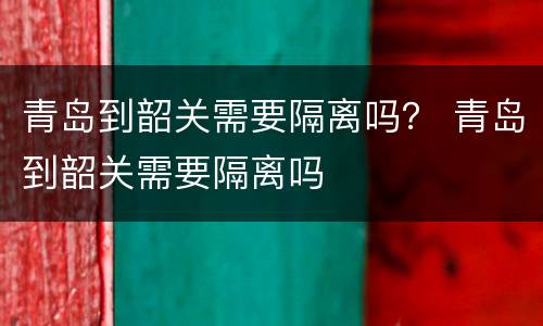 青岛到韶关需要隔离吗？ 青岛到韶关需要隔离吗