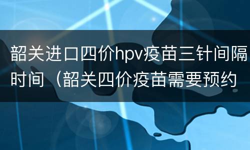 韶关进口四价hpv疫苗三针间隔时间（韶关四价疫苗需要预约吗）