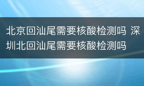 北京回汕尾需要核酸检测吗 深圳北回汕尾需要核酸检测吗