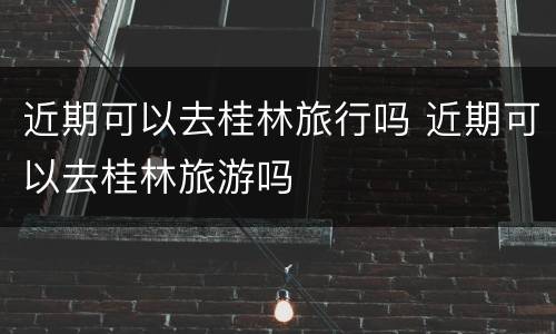 近期可以去桂林旅行吗 近期可以去桂林旅游吗