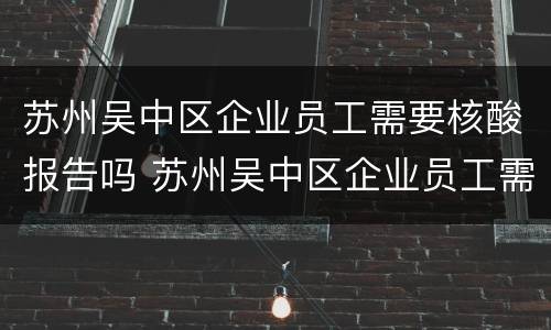 苏州吴中区企业员工需要核酸报告吗 苏州吴中区企业员工需要核酸报告吗现在