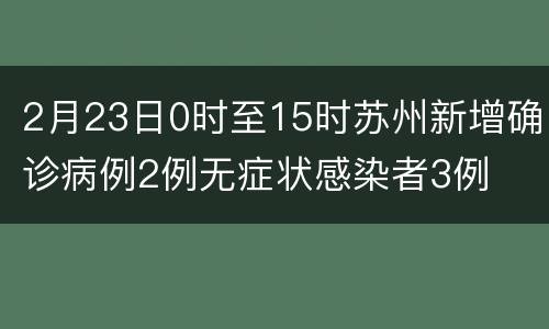 2月23日0时至15时苏州新增确诊病例2例无症状感染者3例
