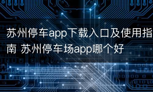 苏州停车app下载入口及使用指南 苏州停车场app哪个好