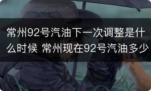 常州92号汽油下一次调整是什么时候 常州现在92号汽油多少钱一升