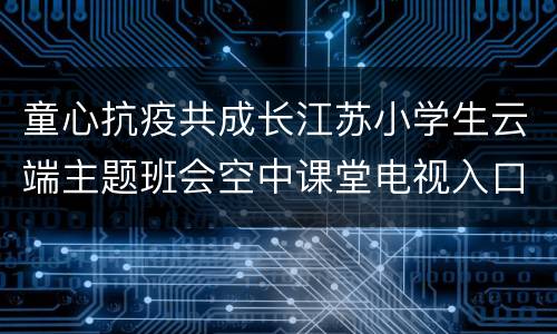 童心抗疫共成长江苏小学生云端主题班会空中课堂电视入口+步骤