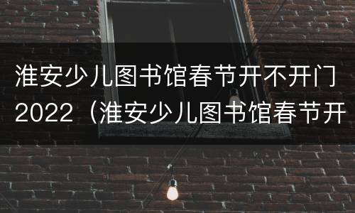 淮安少儿图书馆春节开不开门2022（淮安少儿图书馆春节开不开门2022年8月）
