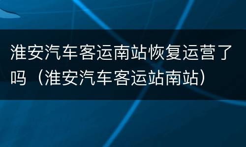 淮安汽车客运南站恢复运营了吗（淮安汽车客运站南站）