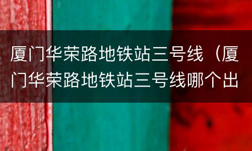 厦门华荣路地铁站三号线（厦门华荣路地铁站三号线哪个出口）