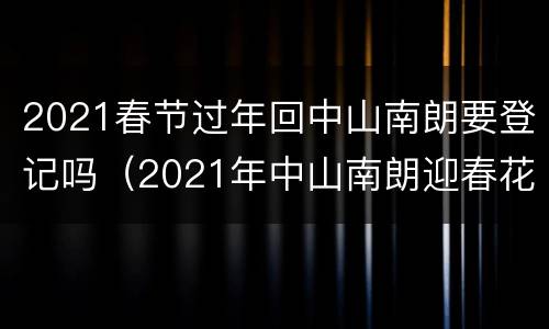 2021春节过年回中山南朗要登记吗（2021年中山南朗迎春花市）