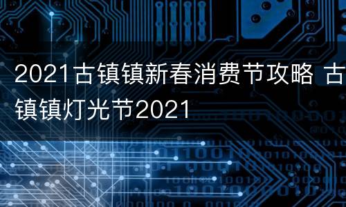 2021古镇镇新春消费节攻略 古镇镇灯光节2021