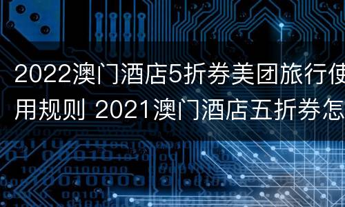 2022澳门酒店5折券美团旅行使用规则 2021澳门酒店五折券怎么拿