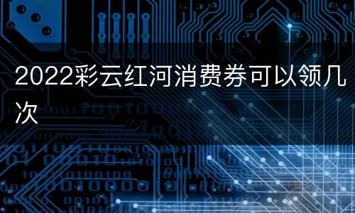 2022彩云红河消费券可以领几次
