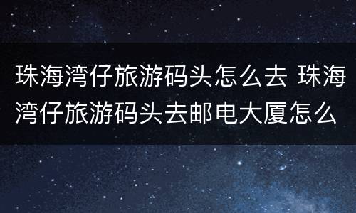 珠海湾仔旅游码头怎么去 珠海湾仔旅游码头去邮电大厦怎么坐车