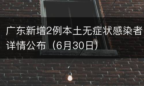 广东新增2例本土无症状感染者详情公布（6月30日）