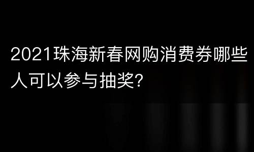 2021珠海新春网购消费券哪些人可以参与抽奖？
