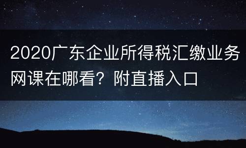 2020广东企业所得税汇缴业务网课在哪看？附直播入口