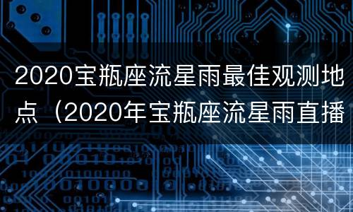 2020宝瓶座流星雨最佳观测地点（2020年宝瓶座流星雨直播入口）