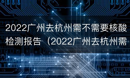 2022广州去杭州需不需要核酸检测报告（2022广州去杭州需不需要核酸检测报告呀）