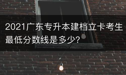 2021广东专升本建档立卡考生最低分数线是多少？