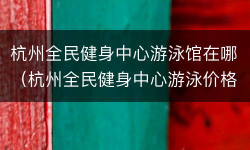 杭州全民健身中心游泳馆在哪（杭州全民健身中心游泳价格表）