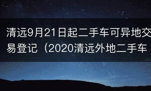清远9月21日起二手车可异地交易登记（2020清远外地二手车迁入标准）