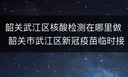 韶关武江区核酸检测在哪里做 韶关市武江区新冠疫苗临时接种点在哪里