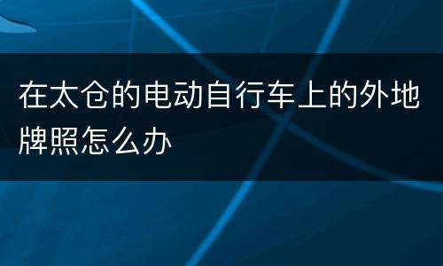 在太仓的电动自行车上的外地牌照怎么办