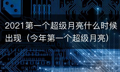 2021第一个超级月亮什么时候出现（今年第一个超级月亮）