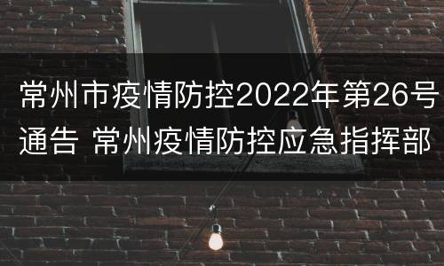 常州市疫情防控2022年第26号通告 常州疫情防控应急指挥部公告