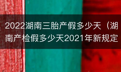2022湖南三胎产假多少天（湖南产检假多少天2021年新规定）