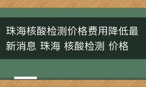 珠海核酸检测价格费用降低最新消息 珠海 核酸检测 价格