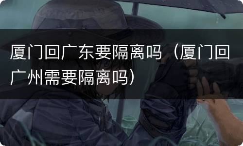 厦门回广东要隔离吗（厦门回广州需要隔离吗）