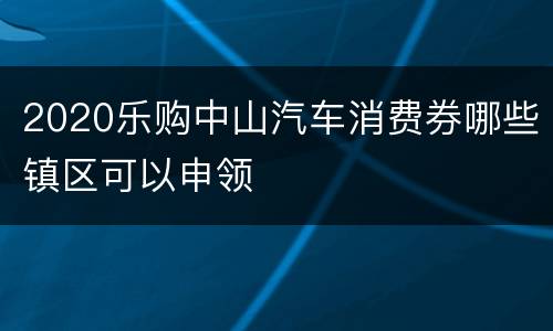 2020乐购中山汽车消费券哪些镇区可以申领