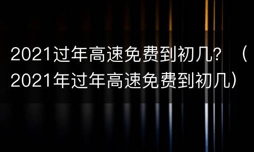 2021过年高速免费到初几？（2021年过年高速免费到初几）