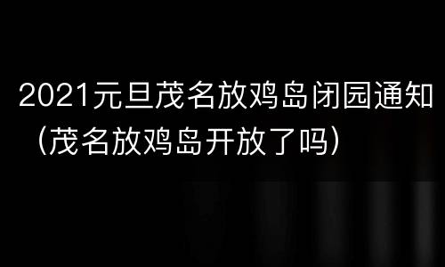 2021元旦茂名放鸡岛闭园通知（茂名放鸡岛开放了吗）