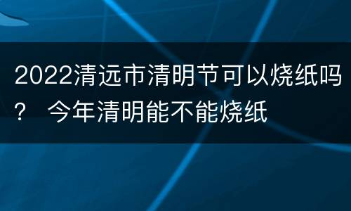 2022清远市清明节可以烧纸吗？ 今年清明能不能烧纸