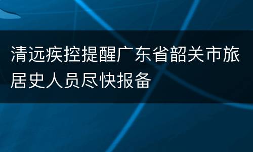 清远疾控提醒广东省韶关市旅居史人员尽快报备