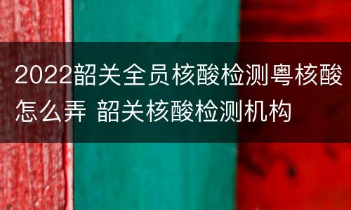 2022韶关全员核酸检测粤核酸怎么弄 韶关核酸检测机构