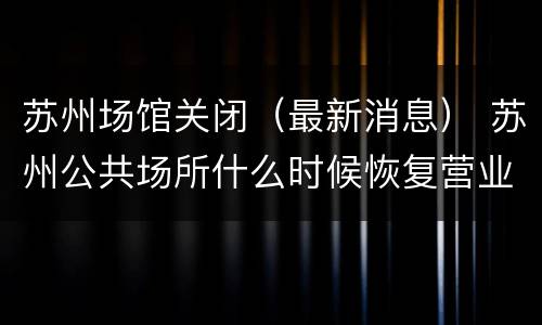 苏州场馆关闭（最新消息） 苏州公共场所什么时候恢复营业