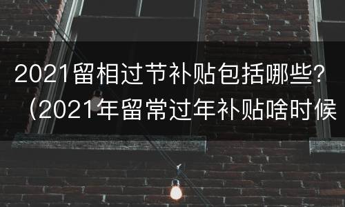 2021留相过节补贴包括哪些？（2021年留常过年补贴啥时候发）