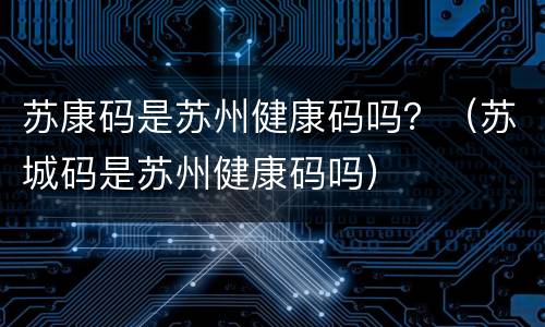 苏康码是苏州健康码吗？（苏城码是苏州健康码吗）