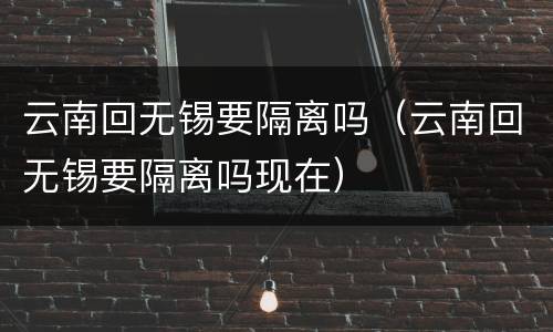 云南回无锡要隔离吗（云南回无锡要隔离吗现在）