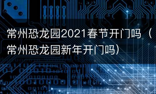 常州恐龙园2021春节开门吗（常州恐龙园新年开门吗）