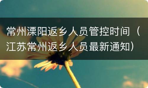 常州溧阳返乡人员管控时间（江苏常州返乡人员最新通知）